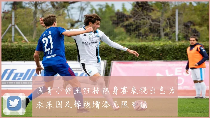 国青小将王钰栋热身赛表现出色为未来国足锋线增添无限可能