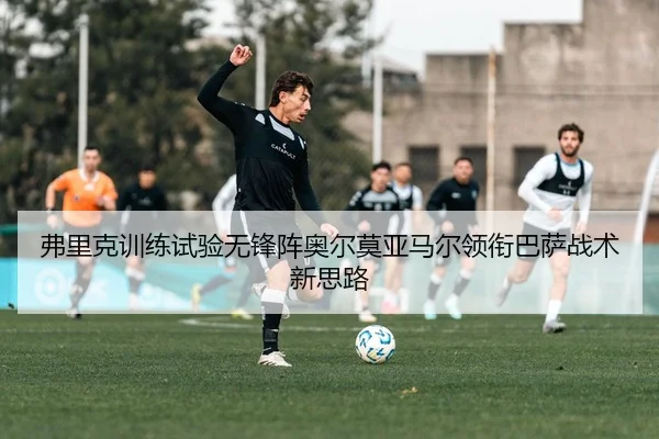 弗里克训练试验无锋阵奥尔莫亚马尔领衔巴萨战术新思路